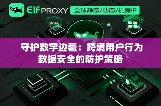  守护数字边疆：跨境用户行为数据安全的防护策略