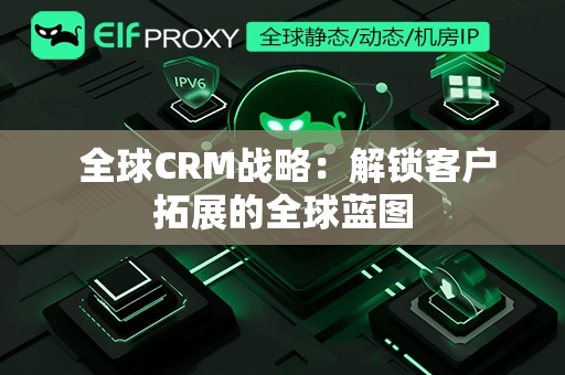  全球CRM战略：解锁客户拓展的全球蓝图