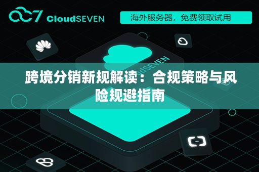  跨境分销新规解读：合规策略与风险规避指南