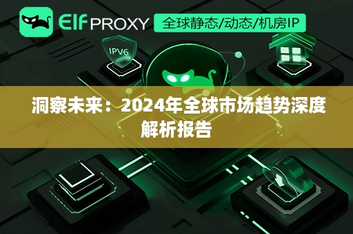  洞察未来：2024年全球市场趋势深度解析报告