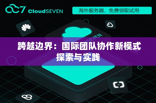  跨越边界：国际团队协作新模式探索与实践