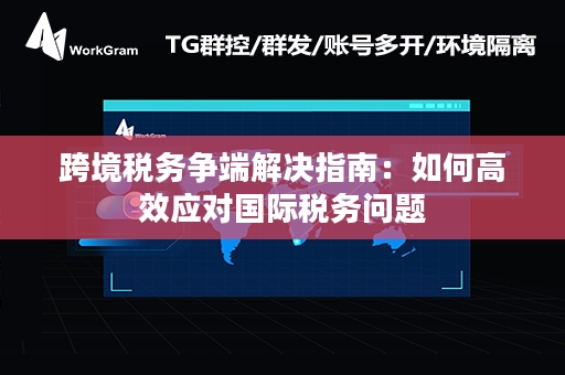 跨境税务争端解决指南：如何高效应对国际税务问题