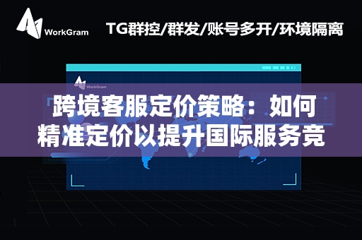  跨境客服定价策略：如何精准定价以提升国际服务竞争力