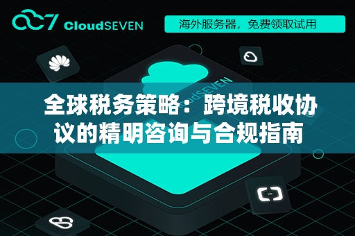  全球税务策略：跨境税收协议的精明咨询与合规指南