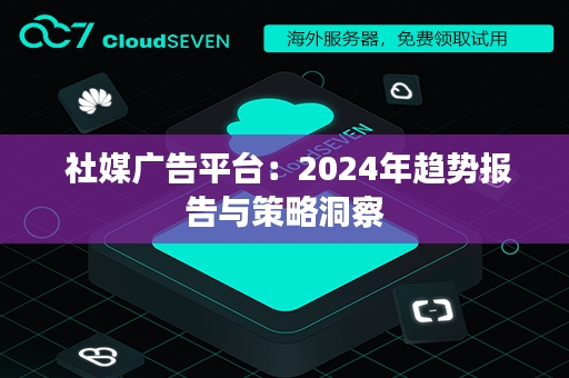  社媒广告平台：2024年趋势报告与策略洞察