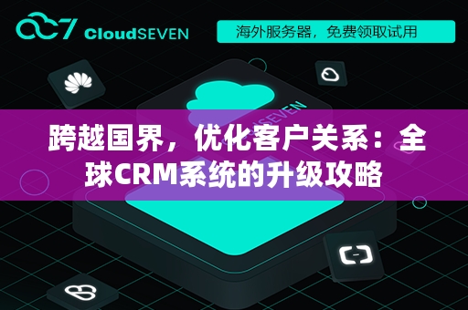  跨越国界，优化客户关系：全球CRM系统的升级攻略
