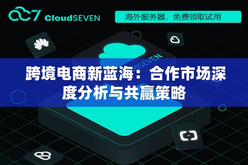  跨境电商新蓝海：合作市场深度分析与共赢策略