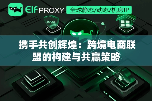  携手共创辉煌：跨境电商联盟的构建与共赢策略