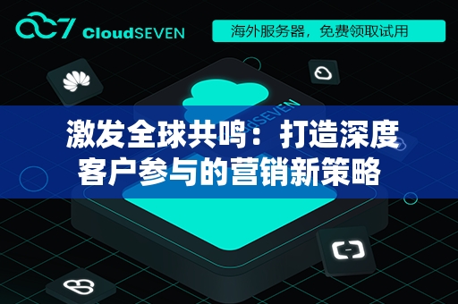  激发全球共鸣：打造深度客户参与的营销新策略