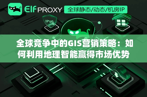  全球竞争中的GIS营销策略：如何利用地理智能赢得市场优势