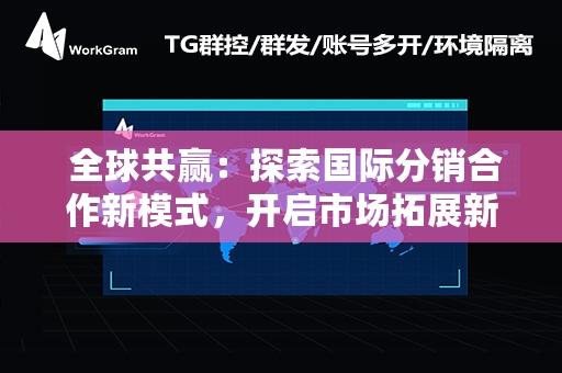  全球共赢：探索国际分销合作新模式，开启市场拓展新篇章