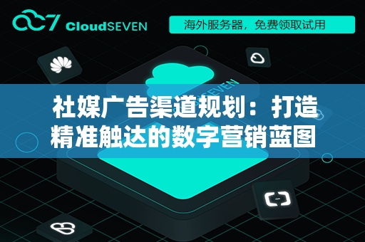  社媒广告渠道规划：打造精准触达的数字营销蓝图