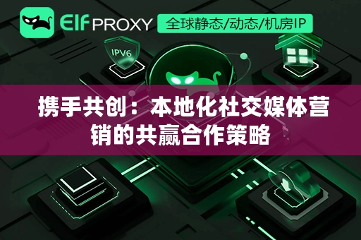  携手共创：本地化社交媒体营销的共赢合作策略