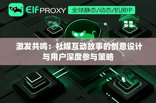  激发共鸣：社媒互动故事的创意设计与用户深度参与策略