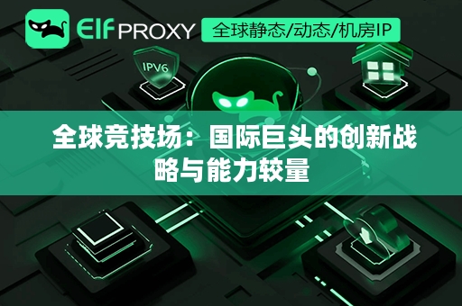  全球竞技场：国际巨头的创新战略与能力较量