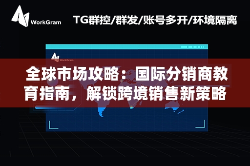  全球市场攻略：国际分销商教育指南，解锁跨境销售新策略