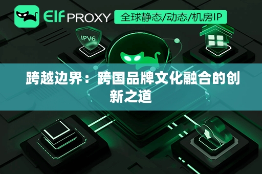  跨越边界：跨国品牌文化融合的创新之道