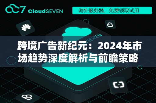  跨境广告新纪元：2024年市场趋势深度解析与前瞻策略