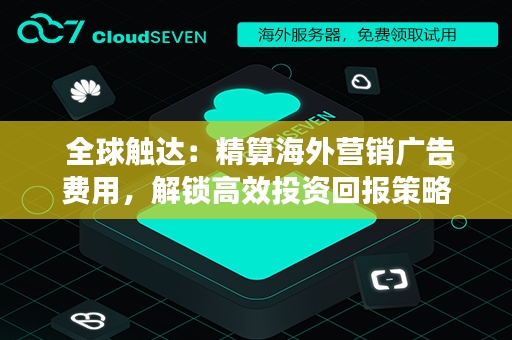  全球触达：精算海外营销广告费用，解锁高效投资回报策略