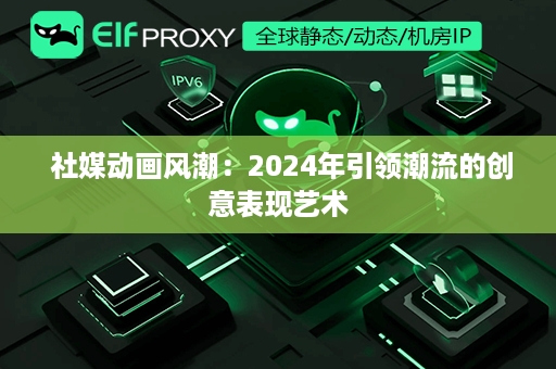  社媒动画风潮：2024年引领潮流的创意表现艺术