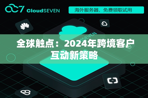  全球触点：2024年跨境客户互动新策略