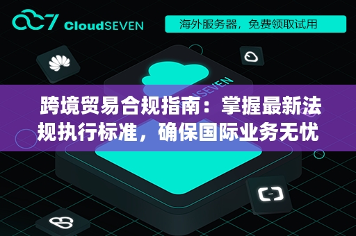  跨境贸易合规指南：掌握最新法规执行标准，确保国际业务无忧