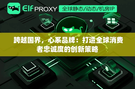  跨越国界，心系品牌：打造全球消费者忠诚度的创新策略