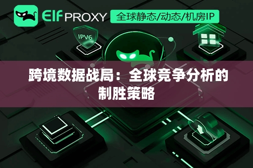  跨境数据战局：全球竞争分析的制胜策略