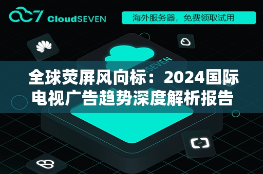  全球荧屏风向标：2024国际电视广告趋势深度解析报告