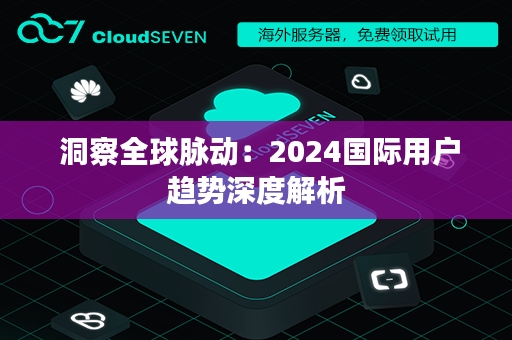  洞察全球脉动：2024国际用户趋势深度解析