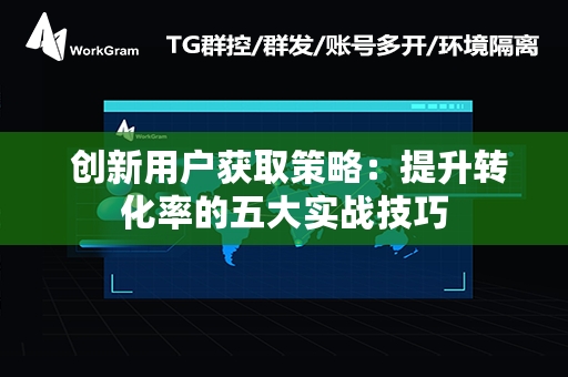  创新用户获取策略：提升转化率的五大实战技巧