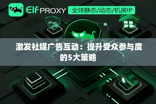  激发社媒广告互动：提升受众参与度的5大策略