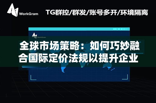  全球市场策略：如何巧妙融合国际定价法规以提升企业竞争力