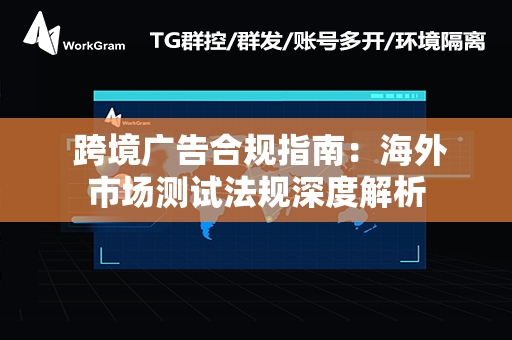  跨境广告合规指南：海外市场测试法规深度解析