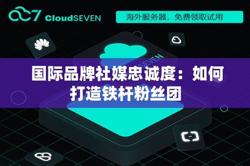  国际品牌社媒忠诚度：如何打造铁杆粉丝团