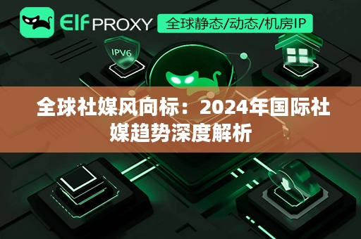  全球社媒风向标：2024年国际社媒趋势深度解析