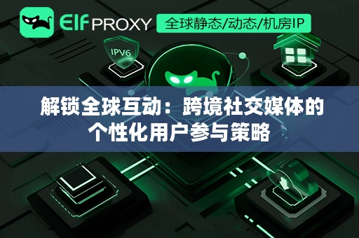  解锁全球互动：跨境社交媒体的个性化用户参与策略