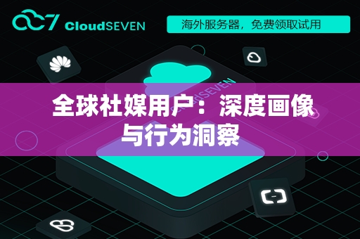  全球社媒用户：深度画像与行为洞察