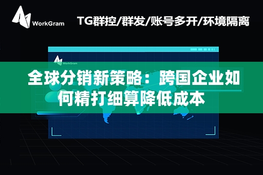  全球分销新策略：跨国企业如何精打细算降低成本