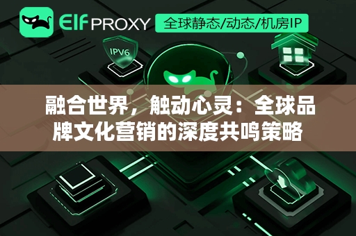  融合世界，触动心灵：全球品牌文化营销的深度共鸣策略