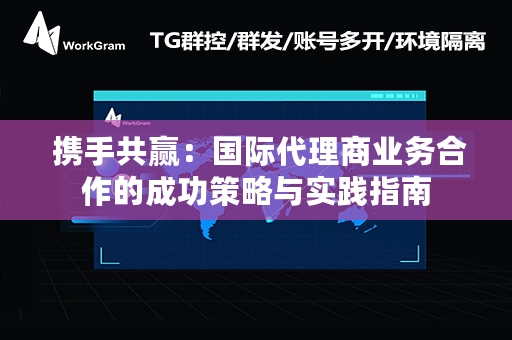  携手共赢：国际代理商业务合作的成功策略与实践指南