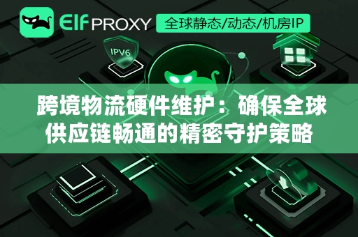  跨境物流硬件维护：确保全球供应链畅通的精密守护策略