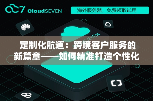  定制化航道：跨境客户服务的新篇章——如何精准打造个性化体验