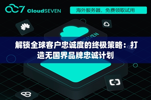  解锁全球客户忠诚度的终极策略：打造无国界品牌忠诚计划