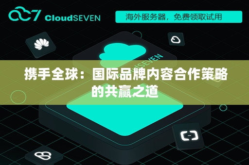  携手全球：国际品牌内容合作策略的共赢之道