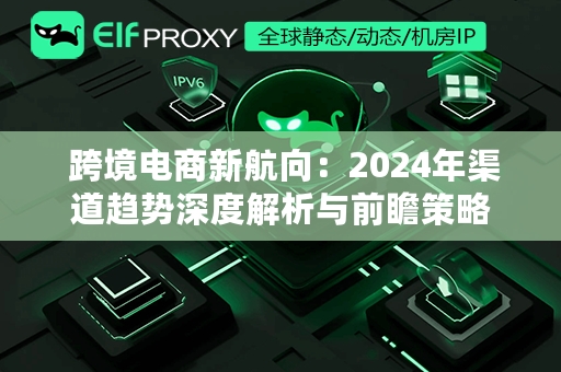  跨境电商新航向：2024年渠道趋势深度解析与前瞻策略