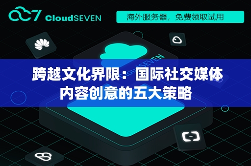  跨越文化界限：国际社交媒体内容创意的五大策略