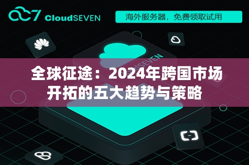  全球征途：2024年跨国市场开拓的五大趋势与策略