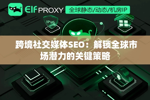  跨境社交媒体SEO：解锁全球市场潜力的关键策略