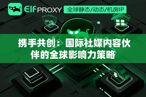  携手共创：国际社媒内容伙伴的全球影响力策略